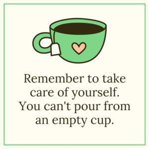 Remember to take care of yourself. You can't pour from an empty cup.